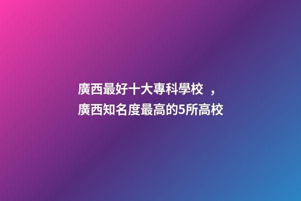 廣西最好十大?？茖W校，廣西知名度最高的5所高校-第1張-觀點-玄機派